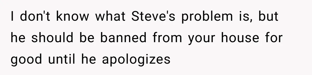 I don't know what Steve's problem is, but he should be banned from your house for good until he apologizes
