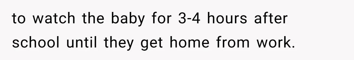 to watch the baby for 3-4 hours after school until they get home from work.