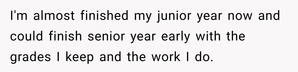 I'm almost finished my junior year now and could finish senior year early with the grades I keep and the work I do.