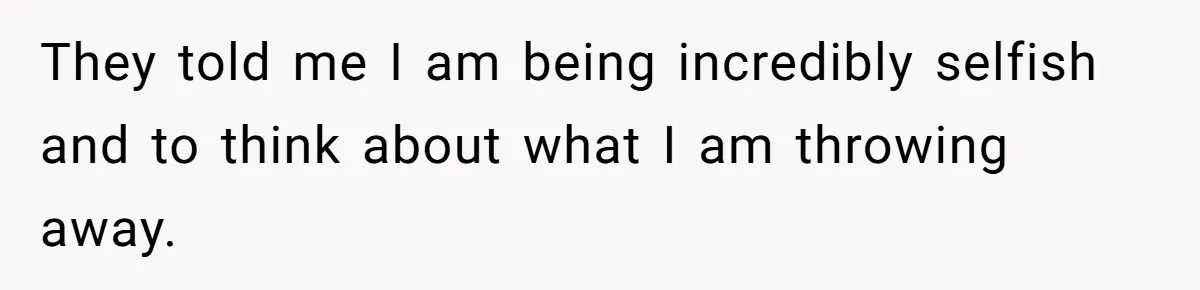 They told me I am being incredibly selfish and to think about what I am throwing away.