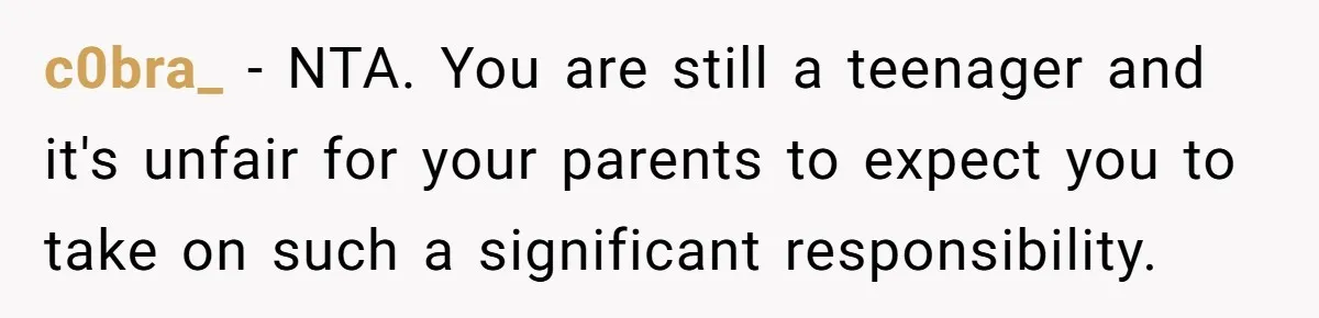 c0bra_ − NTA. You are still a teenager and it's unfair for your parents to expect you to take on such a significant responsibility.