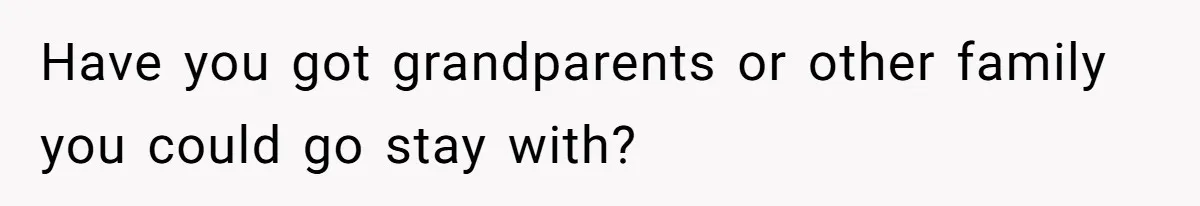 Have you got grandparents or other family you could go stay with?