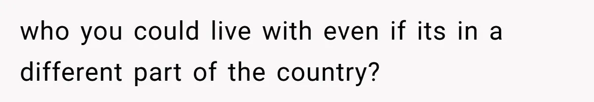 who you could live with even if its in a different part of the country?