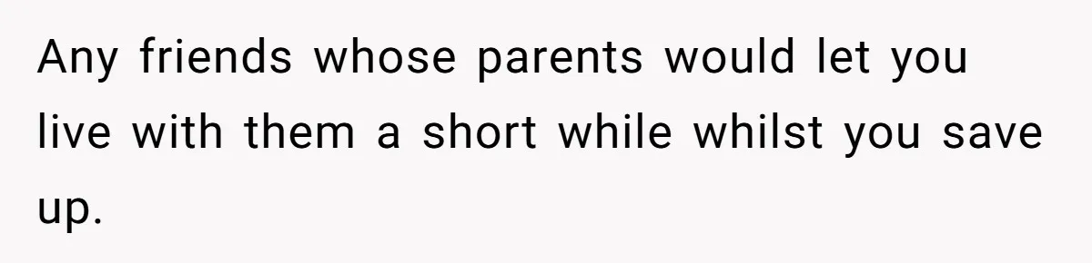 Any friends whose parents would let you live with them a short while whilst you save up.