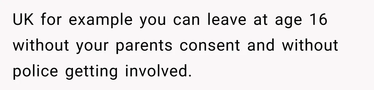 UK for example you can leave at age 16 without your parents consent and without police getting involved.
