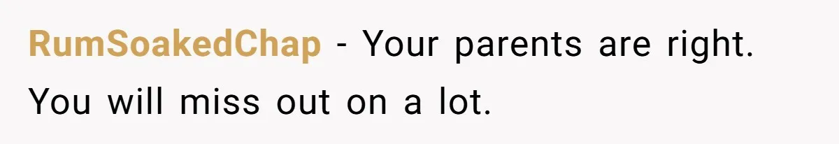 RumSoakedChap − Your parents are right. You will miss out on a lot.