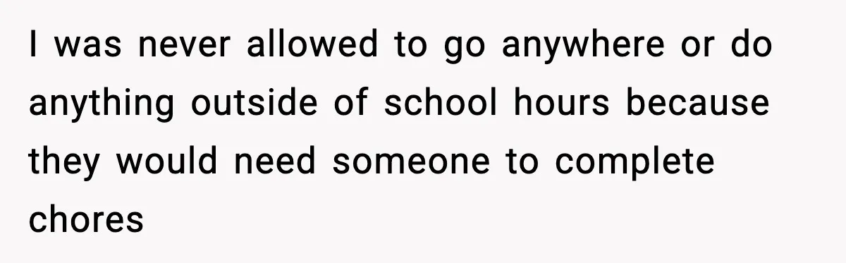 I was never allowed to go anywhere or do anything outside of school hours because they would need someone to complete chores