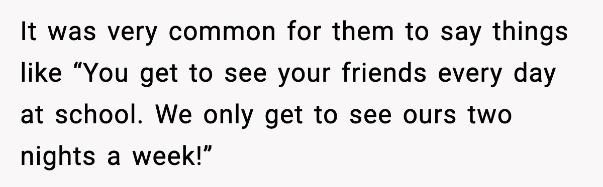 It was very common for them to say things like “You get to see your friends every day at school. We only get to see ours two nights a week!”
