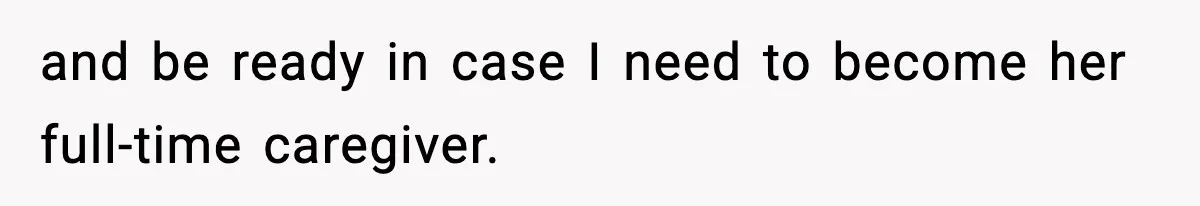 and be ready in case I need to become her full-time caregiver.