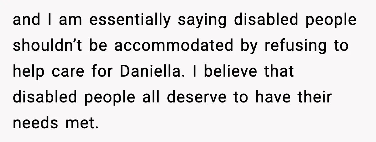 and I am essentially saying disabled people shouldn’t be accommodated by refusing to help care for Daniella. I believe that disabled people all deserve to have their needs met.