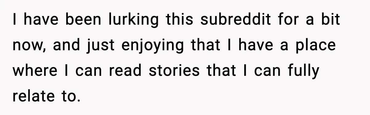 I have been lurking this subreddit for a bit now, and just enjoying that I have a place where I can read stories that I can fully relate to.
