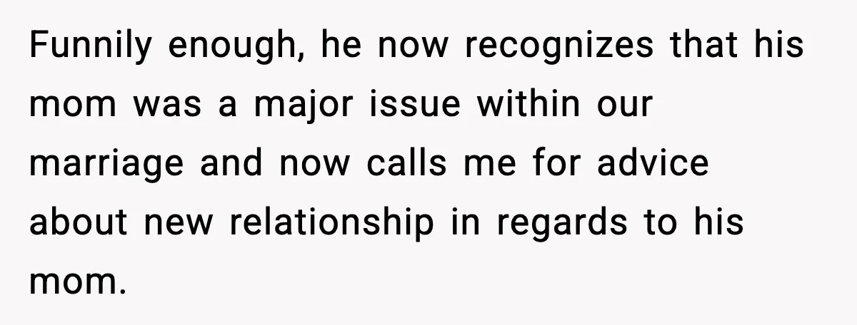 Funnily enough, he now recognizes that his mom was a major issue within our marriage and now calls me for advice about new relationship in regards to his mom.