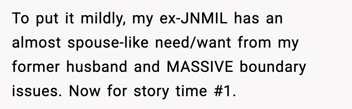 To put it mildly, my ex-JNMIL has an almost spouse-like need/want from my former husband and MASSIVE boundary issues. Now for story time #1.