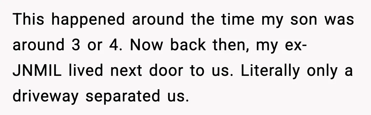 This happened around the time my son was around 3 or 4. Now back then, my ex-JNMIL lived next door to us. Literally only a driveway separated us.
