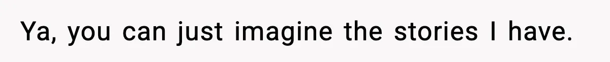 Ya, you can just imagine the stories I have.