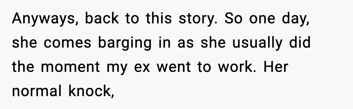 Anyways, back to this story. So one day, she comes barging in as she usually did the moment my ex went to work. Her normal knock,