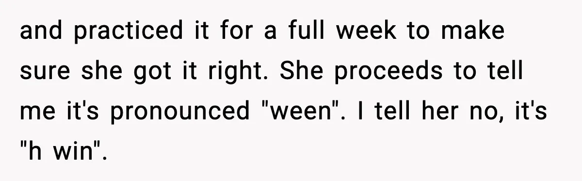and practiced it for a full week to make sure she got it right. She proceeds to tell me it's pronounced "ween". I tell her no, it's "h win".