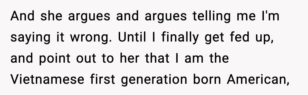 And she argues and argues telling me I'm saying it wrong. Until I finally get fed up, and point out to her that I am the Vietnamese first generation born...