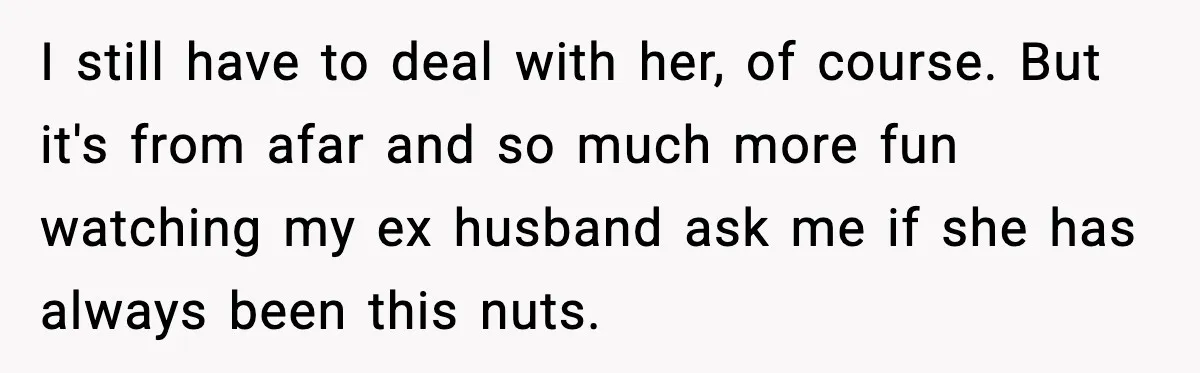 I still have to deal with her, of course. But it's from afar and so much more fun watching my ex husband ask me if she has always been this...