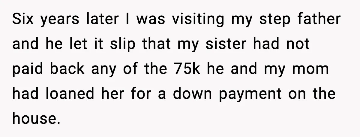 Six years later I was visiting my step father and he let it slip that my sister had not paid back any of the 75k he and my mom had...