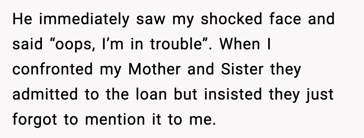 He immediately saw my shocked face and said “oops, I’m in trouble”. When I confronted my Mother and Sister they admitted to the loan but insisted they just forgot to...