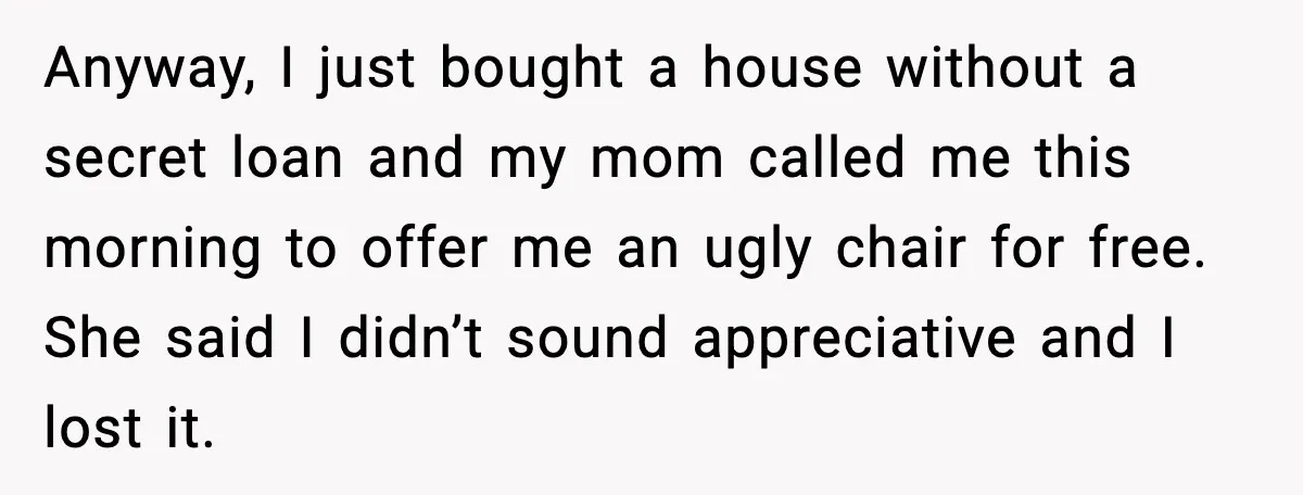 Anyway, I just bought a house without a secret loan and my mom called me this morning to offer me an ugly chair for free. She said I didn’t sound...