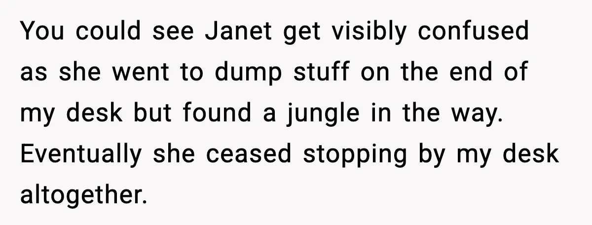 Coworkers Keep Using Her Desk As Storage, She Fights Back With Plants You could see Janet get visibly confused as she went to dump stuff on the end of my desk but found a jungle in the way. Eventually she ceased stopping...