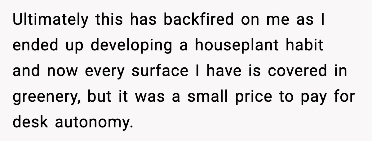 Coworkers Keep Using Her Desk As Storage, She Fights Back With Plants Ultimately this has backfired on me as I ended up developing a houseplant habit and now every surface I have is covered in greenery, but it was a small price...