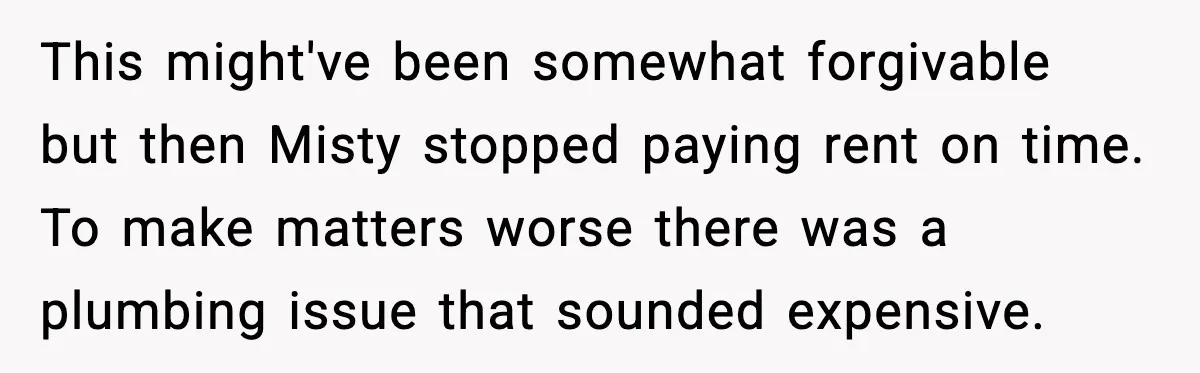 Man Loses $50K To Tenant, Gets Revenge With One Phone Call This might've been somewhat forgivable but then Misty stopped paying rent on time. To make matters worse there was a plumbing issue that sounded expensive.