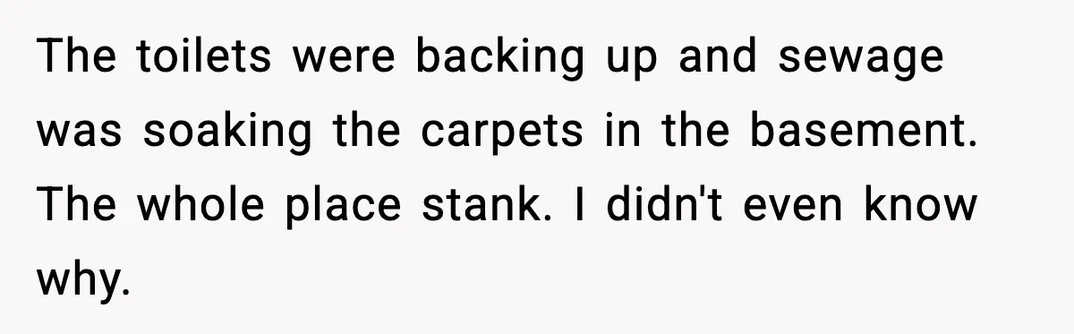 Man Loses $50K To Tenant, Gets Revenge With One Phone Call The toilets were backing up and sewage was soaking the carpets in the basement. The whole place stank. I didn't even know why.