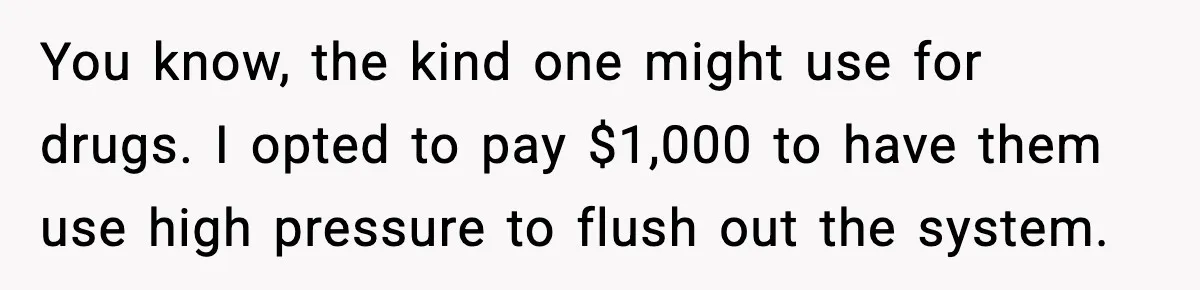 Man Loses $50K To Tenant, Gets Revenge With One Phone Call You know, the kind one might use for drugs. I opted to pay $1,000 to have them use high pressure to flush out the system.