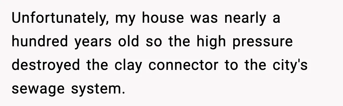 Man Loses $50K To Tenant, Gets Revenge With One Phone Call Unfortunately, my house was nearly a hundred years old so the high pressure destroyed the clay connector to the city's sewage system.