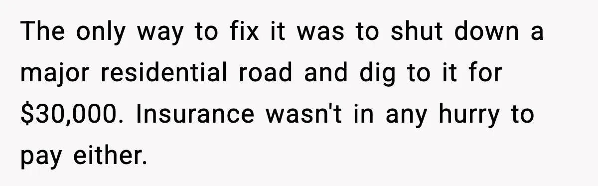 Man Loses $50K To Tenant, Gets Revenge With One Phone Call The only way to fix it was to shut down a major residential road and dig to it for $30,000. Insurance wasn't in any hurry to pay either.