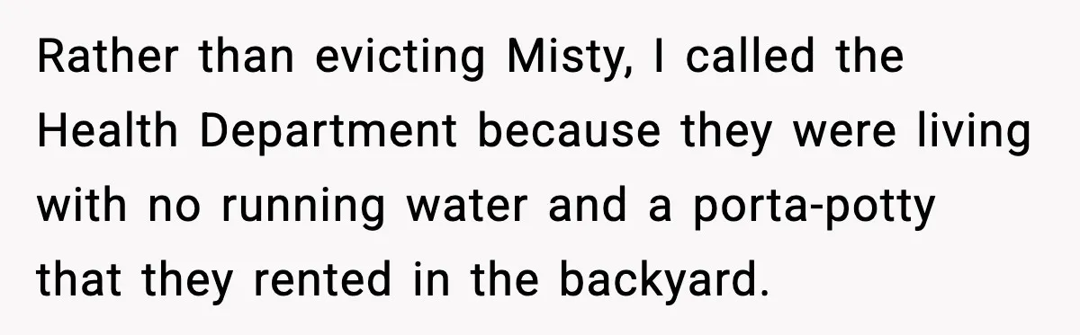 Man Loses $50K To Tenant, Gets Revenge With One Phone Call Rather than evicting Misty, I called the Health Department because they were living with no running water and a porta-potty that they rented in the backyard.