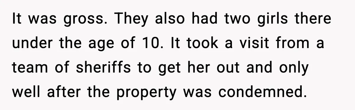 Man Loses $50K To Tenant, Gets Revenge With One Phone Call It was gross. They also had two girls there under the age of 10. It took a visit from a team of sheriffs to get her out and only well...