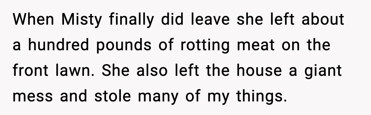 Man Loses $50K To Tenant, Gets Revenge With One Phone Call When Misty finally did leave she left about a hundred pounds of rotting meat on the front lawn. She also left the house a giant mess and stole many of...