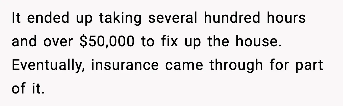 Man Loses $50K To Tenant, Gets Revenge With One Phone Call It ended up taking several hundred hours and over $50,000 to fix up the house. Eventually, insurance came through for part of it.