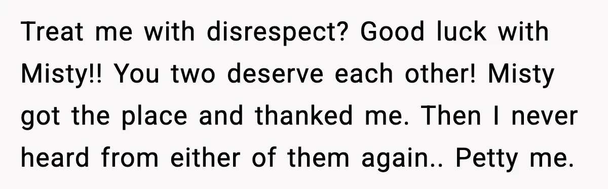 Man Loses $50K To Tenant, Gets Revenge With One Phone Call Treat me with disrespect? Good luck with Misty!! You two deserve each other! Misty got the place and thanked me. Then I never heard from either of them again.. Petty...