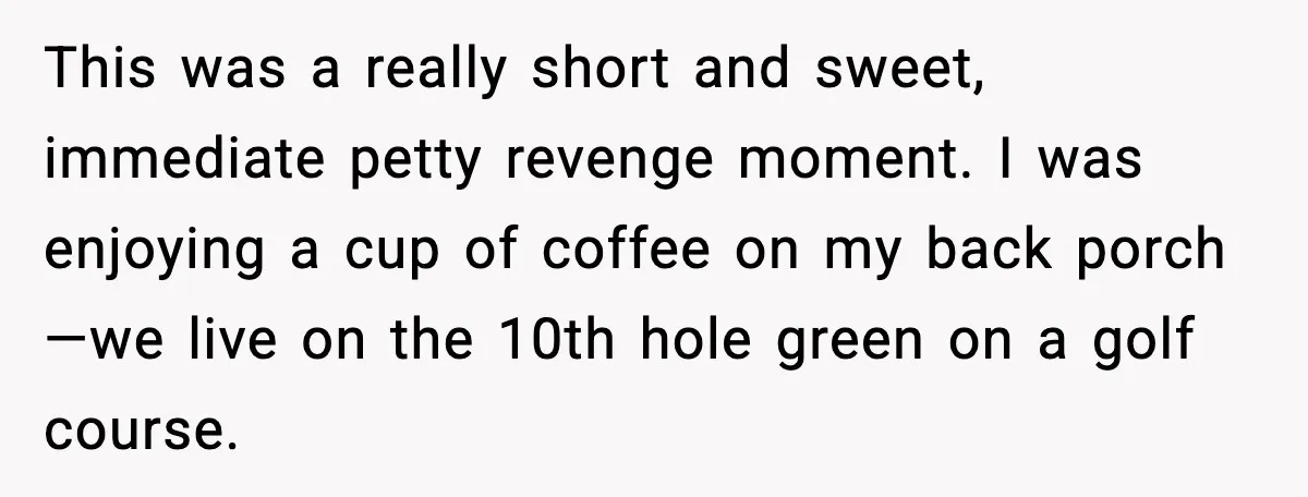 This was a really short and sweet, immediate petty revenge moment. I was enjoying a cup of coffee on my back porch—we live on the 10th hole green on a...