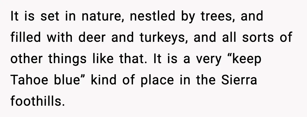 It is set in nature, nestled by trees, and filled with deer and turkeys, and all sorts of other things like that. It is a very “keep Tahoe blue” kind...