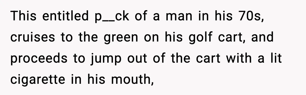 This entitled p__ck of a man in his 70s, cruises to the green on his golf cart, and proceeds to jump out of the cart with a lit cigarette in...