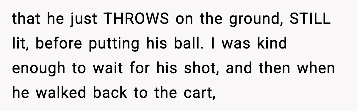 that he just THROWS on the ground, STILL lit, before putting his ball. I was kind enough to wait for his shot, and then when he walked back to the...