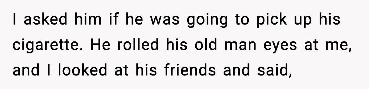 I asked him if he was going to pick up his cigarette. He rolled his old man eyes at me, and I looked at his friends and said,