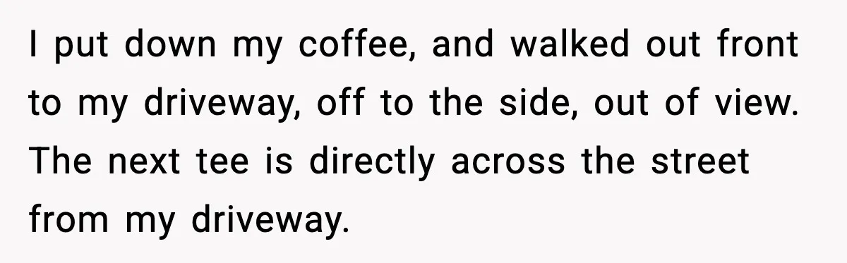 I put down my coffee, and walked out front to my driveway, off to the side, out of view. The next tee is directly across the street from my driveway.