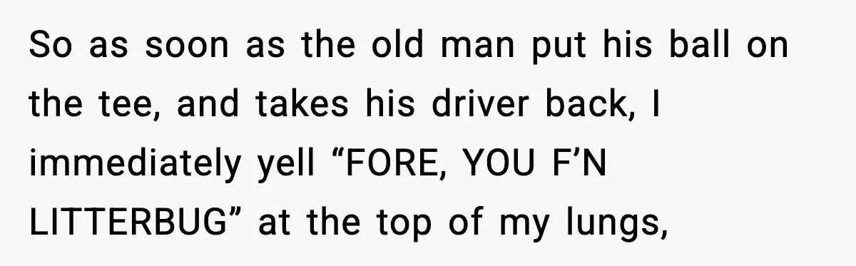 So as soon as the old man put his ball on the tee, and takes his driver back, I immediately yell “FORE, YOU F’N LITTERBUG” at the top of my...
