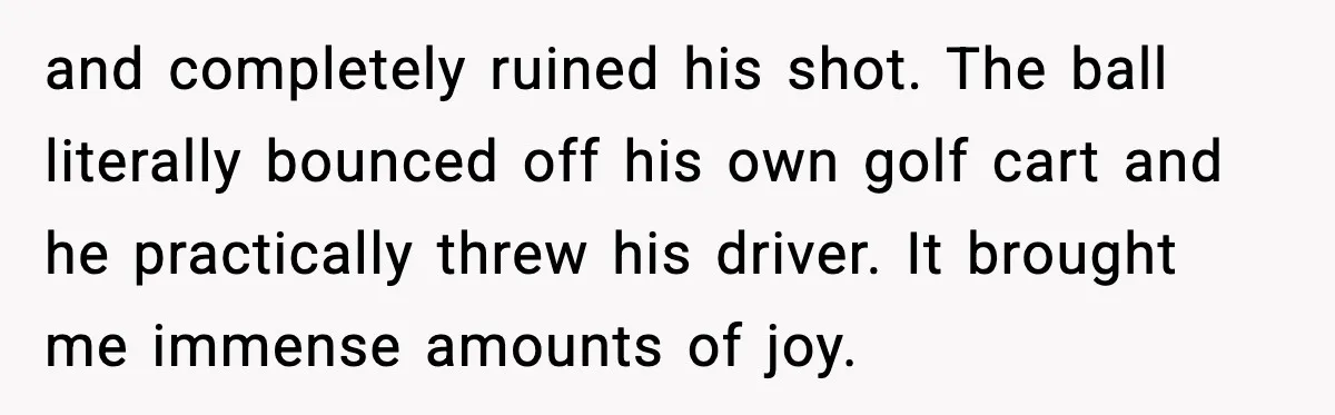 and completely ruined his shot. The ball literally bounced off his own golf cart and he practically threw his driver. It brought me immense amounts of joy.