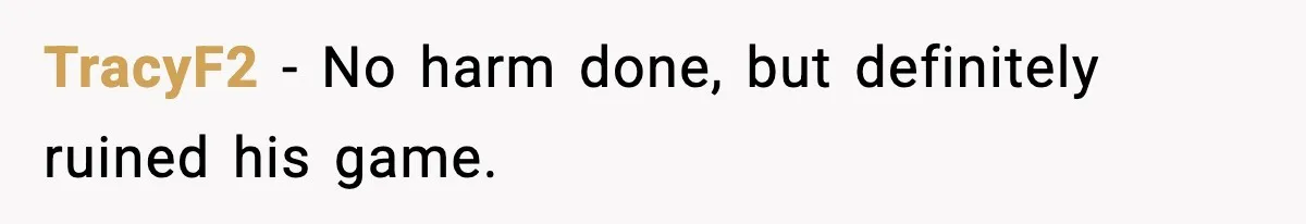 TracyF2 - No harm done, but definitely ruined his game.