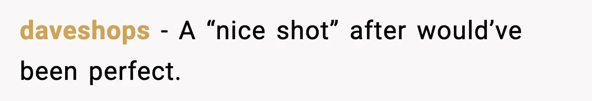 daveshops - A “nice shot” after would’ve been perfect.