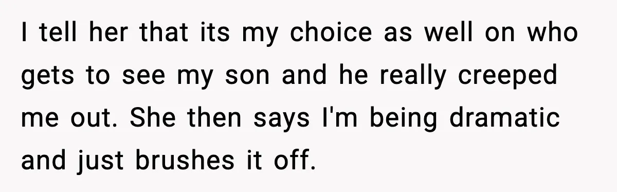 New Parent Sets Boundary After Guest’s Behavior Raises Red Flags I tell her that its my choice as well on who gets to see my son and he really creeped me out. She then says I'm being dramatic and just...