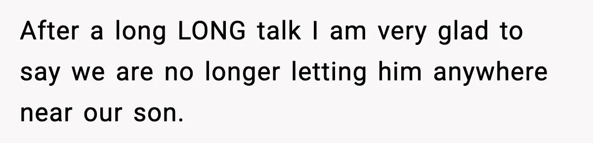New Parent Sets Boundary After Guest’s Behavior Raises Red Flags After a long LONG talk I am very glad to say we are no longer letting him anywhere near our son.